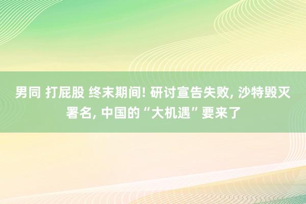 男同 打屁股 终末期间! 研讨宣告失败， 沙特毁灭署名， 中国的“大机遇”要来了