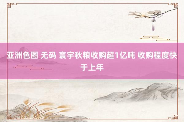 亚洲色图 无码 寰宇秋粮收购超1亿吨 收购程度快于上年