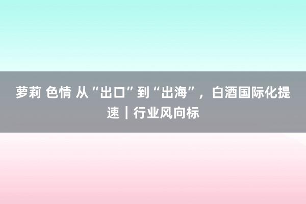 萝莉 色情 从“出口”到“出海”，白酒国际化提速｜行业风向标