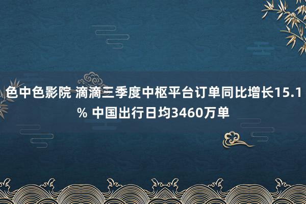 色中色影院 滴滴三季度中枢平台订单同比增长15.1% 中国出行日均3460万单