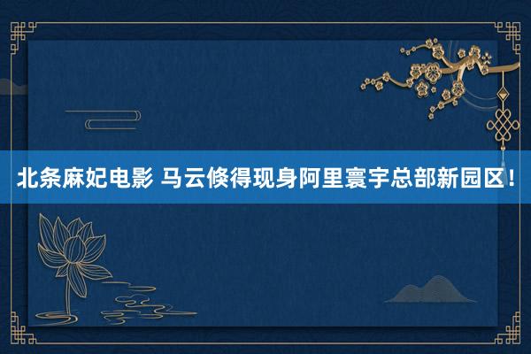 北条麻妃电影 马云倏得现身阿里寰宇总部新园区！