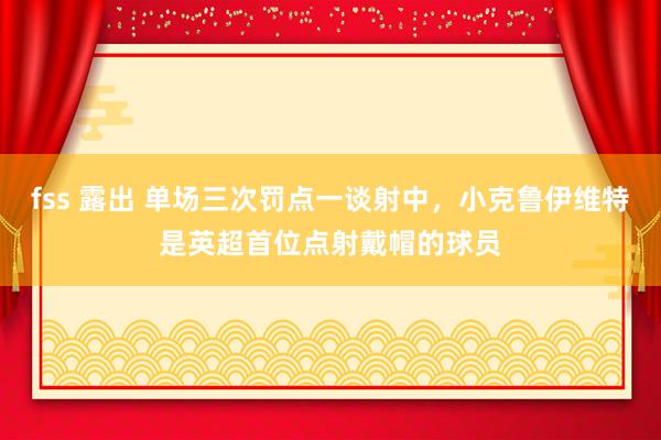 fss 露出 单场三次罚点一谈射中，小克鲁伊维特是英超首位点射戴帽的球员