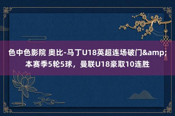 色中色影院 奥比-马丁U18英超连场破门&本赛季5轮5球，曼联U18豪取10连胜
