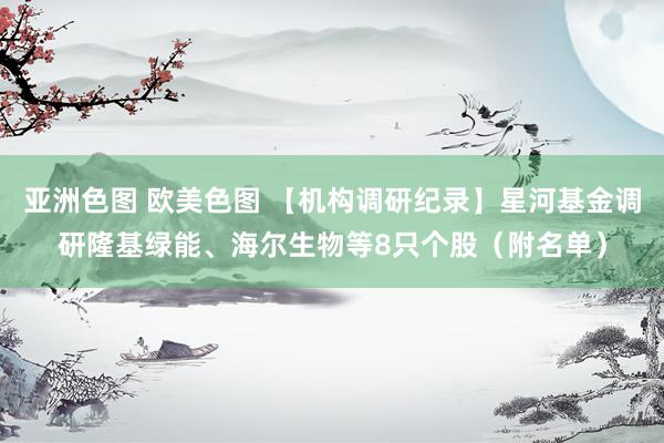 亚洲色图 欧美色图 【机构调研纪录】星河基金调研隆基绿能、海尔生物等8只个股（附名单）