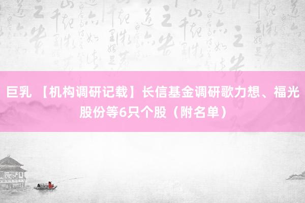 巨乳 【机构调研记载】长信基金调研歌力想、福光股份等6只个股（附名单）