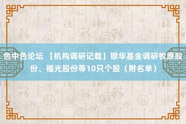 色中色论坛 【机构调研记载】银华基金调研牧原股份、福光股份等10只个股（附名单）