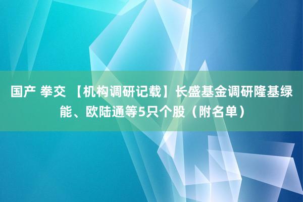 国产 拳交 【机构调研记载】长盛基金调研隆基绿能、欧陆通等5只个股（附名单）
