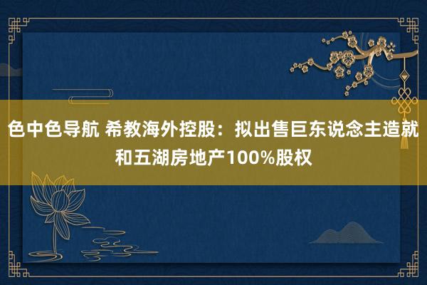 色中色导航 希教海外控股：拟出售巨东说念主造就和五湖房地产100%股权