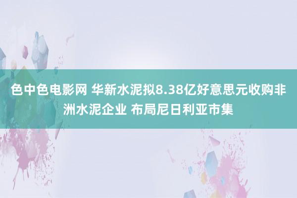 色中色电影网 华新水泥拟8.38亿好意思元收购非洲水泥企业 布局尼日利亚市集