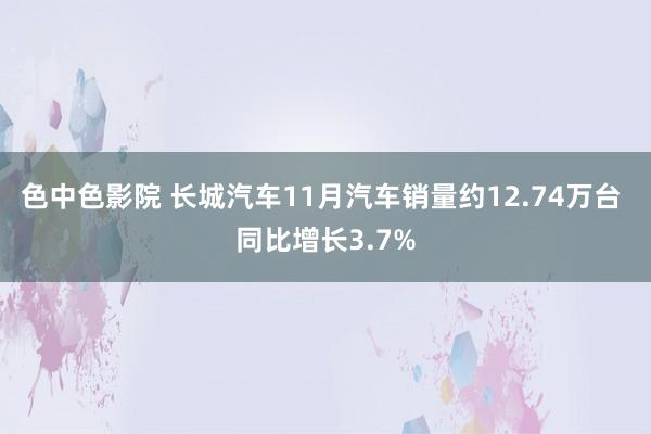 色中色影院 长城汽车11月汽车销量约12.74万台 同比增长3.7%