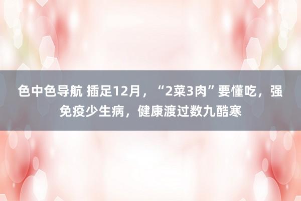 色中色导航 插足12月，“2菜3肉”要懂吃，强免疫少生病，健康渡过数九酷寒