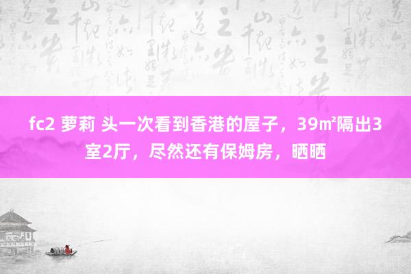 fc2 萝莉 头一次看到香港的屋子，39㎡隔出3室2厅，尽然还有保姆房，晒晒