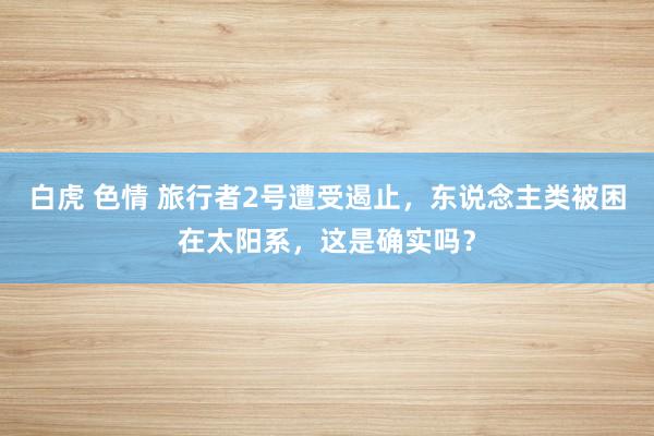 白虎 色情 旅行者2号遭受遏止，东说念主类被困在太阳系，这是确实吗？