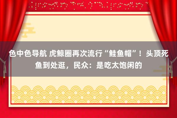 色中色导航 虎鲸圈再次流行“鲑鱼帽”！头顶死鱼到处逛，民众：是吃太饱闲的