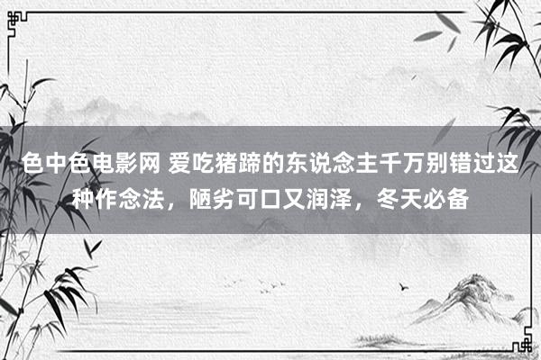 色中色电影网 爱吃猪蹄的东说念主千万别错过这种作念法，陋劣可口又润泽，冬天必备