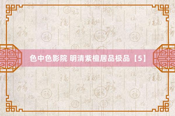 色中色影院 明清紫檀居品极品【5】