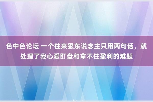 色中色论坛 一个往来狠东说念主只用两句话，就处理了我心爱盯盘和拿不住盈利的难题