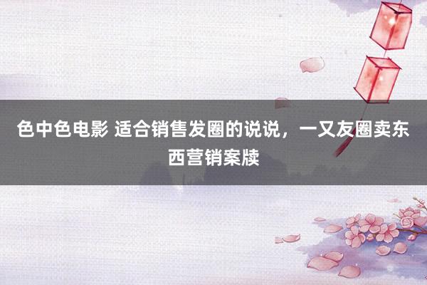 色中色电影 适合销售发圈的说说，一又友圈卖东西营销案牍
