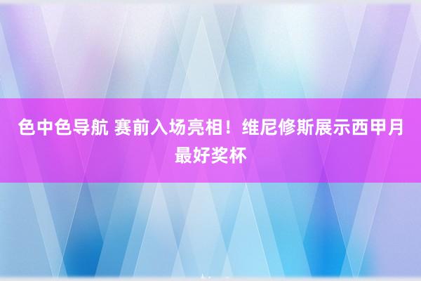 色中色导航 赛前入场亮相！维尼修斯展示西甲月最好奖杯