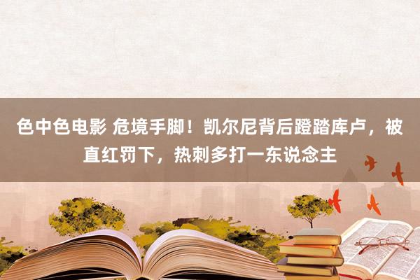 色中色电影 危境手脚！凯尔尼背后蹬踏库卢，被直红罚下，热刺多打一东说念主