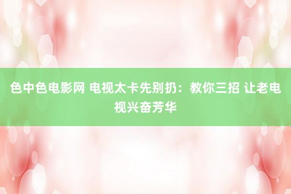 色中色电影网 电视太卡先别扔：教你三招 让老电视兴奋芳华