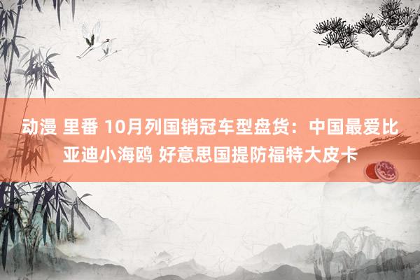 动漫 里番 10月列国销冠车型盘货：中国最爱比亚迪小海鸥 好意思国提防福特大皮卡