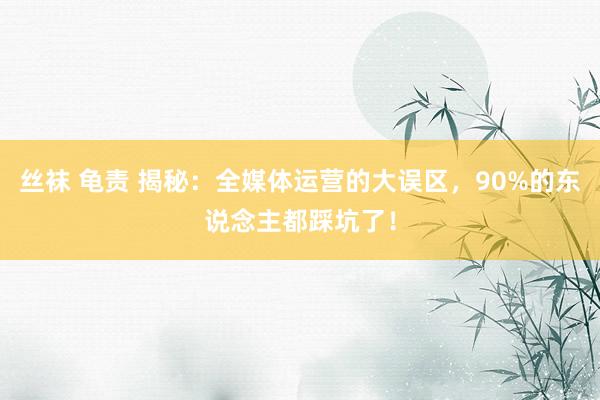 丝袜 龟责 揭秘：全媒体运营的大误区，90%的东说念主都踩坑了！