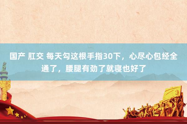 国产 肛交 每天勾这根手指30下，心尽心包经全通了，腰腿有劲了就寝也好了