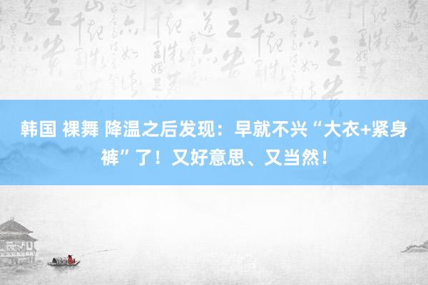 韩国 裸舞 降温之后发现：早就不兴“大衣+紧身裤”了！又好意思、又当然！