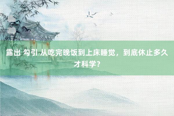 露出 勾引 从吃完晚饭到上床睡觉，到底休止多久才科学？