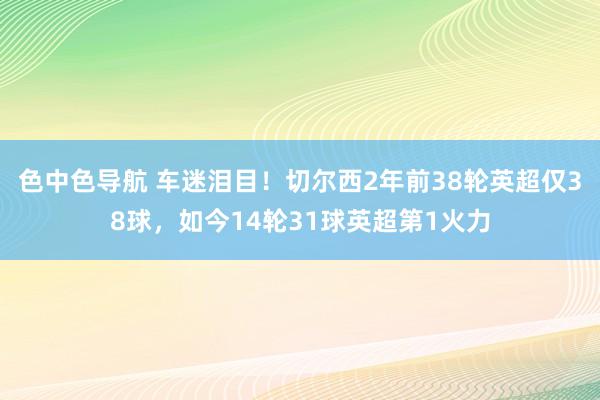 色中色导航 车迷泪目！切尔西2年前38轮英超仅38球，如今14轮31球英超第1火力