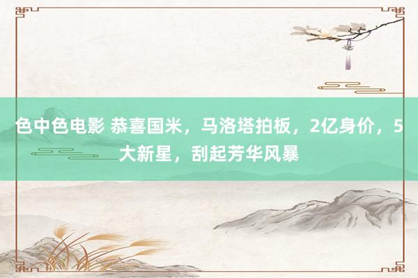 色中色电影 恭喜国米，马洛塔拍板，2亿身价，5大新星，刮起芳华风暴