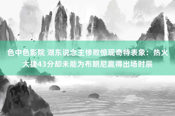 色中色影院 湖东说念主惨败惊现奇特表象：热火大捷43分却未能为布朗尼赢得出场时辰