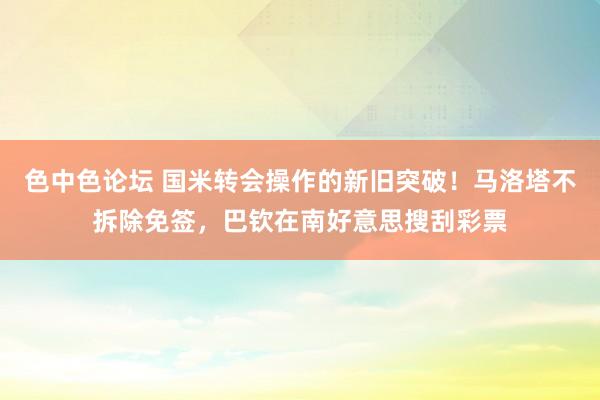 色中色论坛 国米转会操作的新旧突破！马洛塔不拆除免签，巴钦在南好意思搜刮彩票