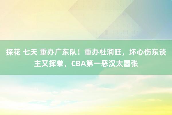 探花 七天 重办广东队！重办杜润旺，坏心伤东谈主又挥拳，CBA第一恶汉太嚣张