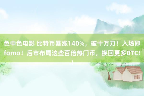 色中色电影 比特币暴涨140%，破十万刀！入场即fomo！后市布局这些百倍热门币，换回更多BTC!