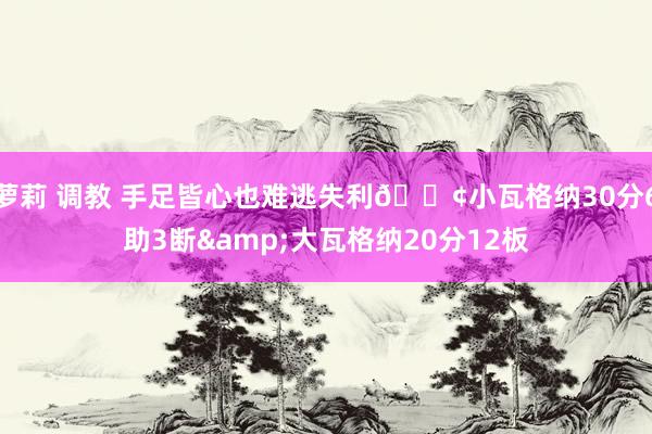 萝莉 调教 手足皆心也难逃失利😢小瓦格纳30分6助3断&大瓦格纳20分12板