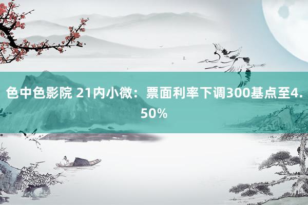 色中色影院 21内小微：票面利率下调300基点至4.50%