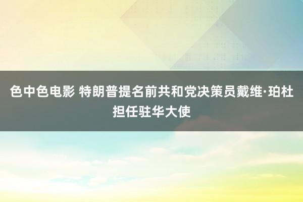 色中色电影 特朗普提名前共和党决策员戴维·珀杜担任驻华大使