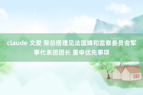 claude 文爱 黎总搭理见法国媾和监察委员会军事代表团团长 重申优先事项