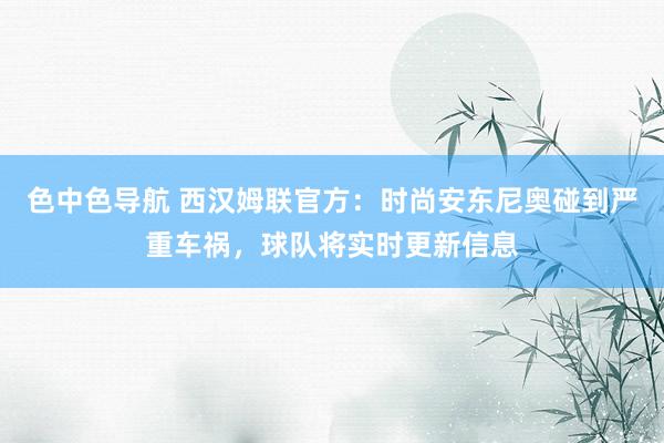 色中色导航 西汉姆联官方：时尚安东尼奥碰到严重车祸，球队将实时更新信息