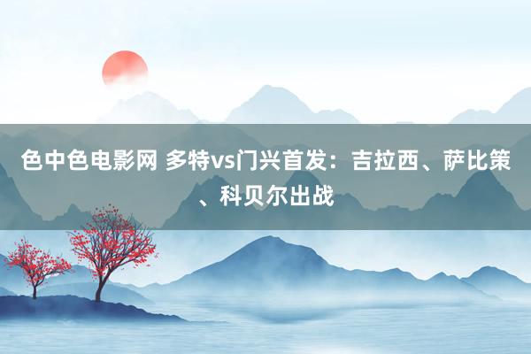 色中色电影网 多特vs门兴首发：吉拉西、萨比策、科贝尔出战
