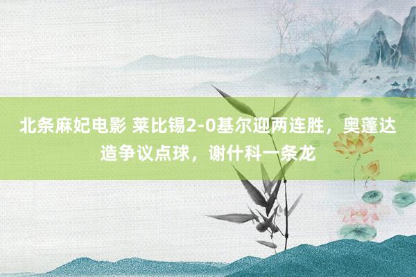 北条麻妃电影 莱比锡2-0基尔迎两连胜，奥蓬达造争议点球，谢什科一条龙
