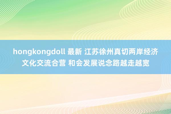hongkongdoll 最新 江苏徐州真切两岸经济文化交流合营 和会发展说念路越走越宽