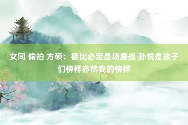 女同 偷拍 方硕：德比必定是场鏖战 孙悦是孩子们榜样亦然我的榜样