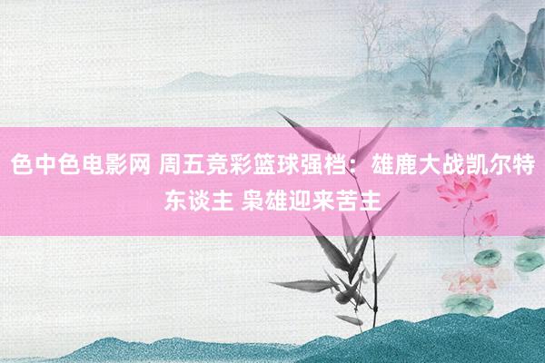 色中色电影网 周五竞彩篮球强档：雄鹿大战凯尔特东谈主 枭雄迎来苦主