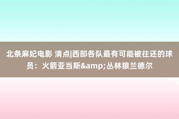 北条麻妃电影 清点|西部各队最有可能被往还的球员：火箭亚当斯&丛林狼兰德尔