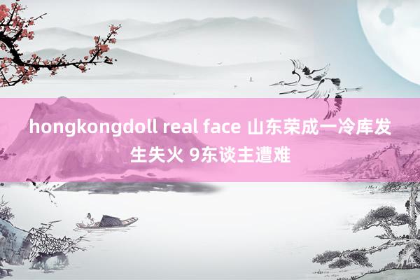 hongkongdoll real face 山东荣成一冷库发生失火 9东谈主遭难