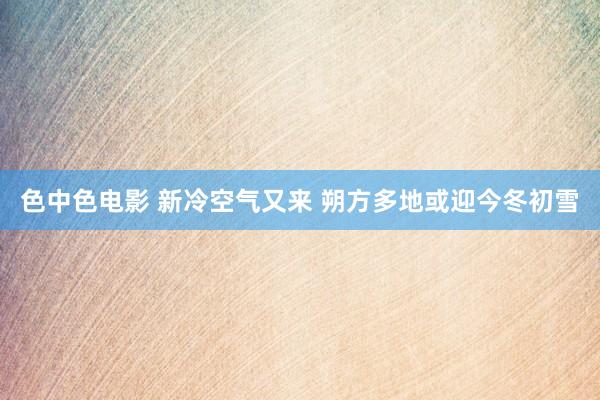 色中色电影 新冷空气又来 朔方多地或迎今冬初雪