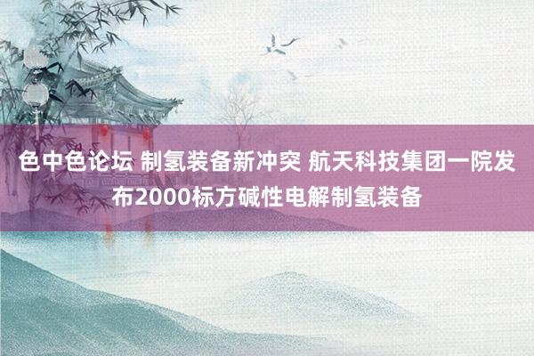 色中色论坛 制氢装备新冲突 航天科技集团一院发布2000标方碱性电解制氢装备